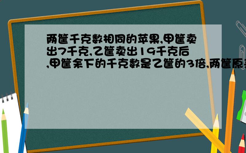 两筐千克数相同的苹果,甲筐卖出7千克,乙筐卖出19千克后,甲筐余下的千克数是乙筐的3倍,两筐原来各有苹果多少千克?