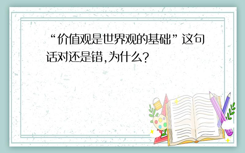 “价值观是世界观的基础”这句话对还是错,为什么?