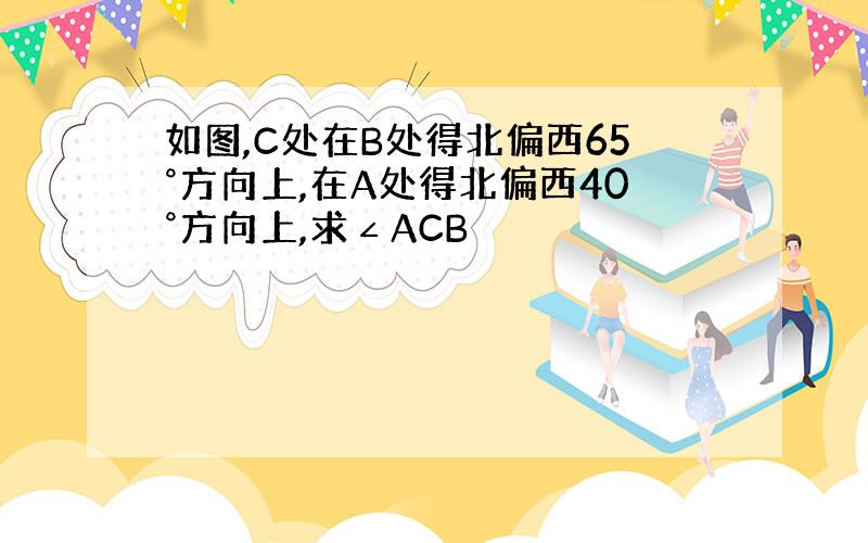 如图,C处在B处得北偏西65°方向上,在A处得北偏西40°方向上,求∠ACB