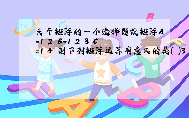 关于矩阵的一个选择题设矩阵A=1 2 B=1 2 3 C=1 4 则下列矩阵运算有意义的是( )3 4 4 5 6 2