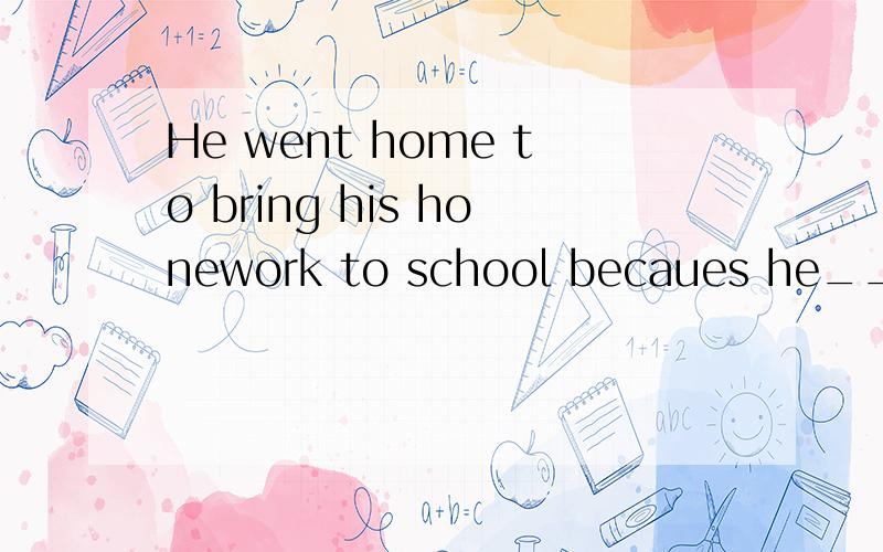 He went home to bring his honework to school becaues he_____