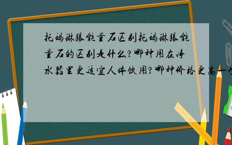 托玛琳跟能量石区别托玛琳跟能量石的区别是什么?哪种用在净水器里更适宜人体饮用?哪种价格更高一些?