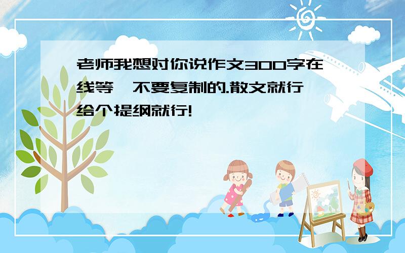 老师我想对你说作文300字在线等,不要复制的.散文就行,给个提纲就行!