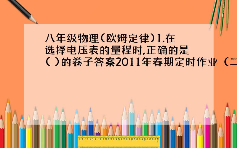 八年级物理(欧姆定律)1.在选择电压表的量程时,正确的是( )的卷子答案2011年春期定时作业（二）