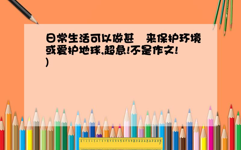 日常生活可以做甚麼来保护环境或爱护地球,超急!不是作文!)