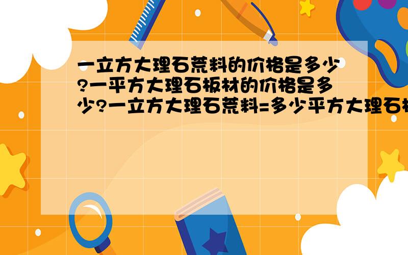 一立方大理石荒料的价格是多少?一平方大理石板材的价格是多少?一立方大理石荒料=多少平方大理石板材?谢