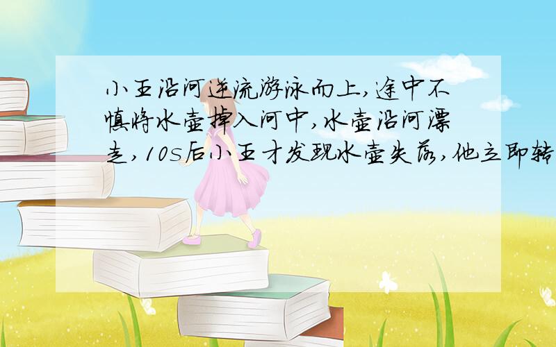 小王沿河逆流游泳而上,途中不慎将水壶掉入河中,水壶沿河漂走,10s后小王才发现水壶失落,他立即转身向回游,问:小王转身多