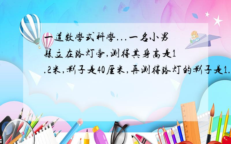 一道数学式科学...一名小男孩立在路灯旁,测得其身高是1.2米,影子是40厘米,再测得路灯的影子是1.5米.你能计算出路