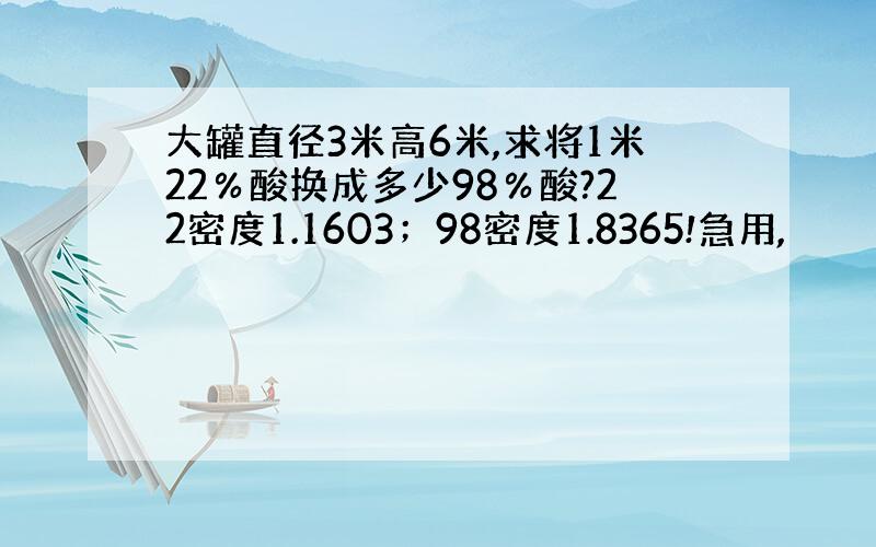 大罐直径3米高6米,求将1米22％酸换成多少98％酸?22密度1.1603；98密度1.8365!急用,