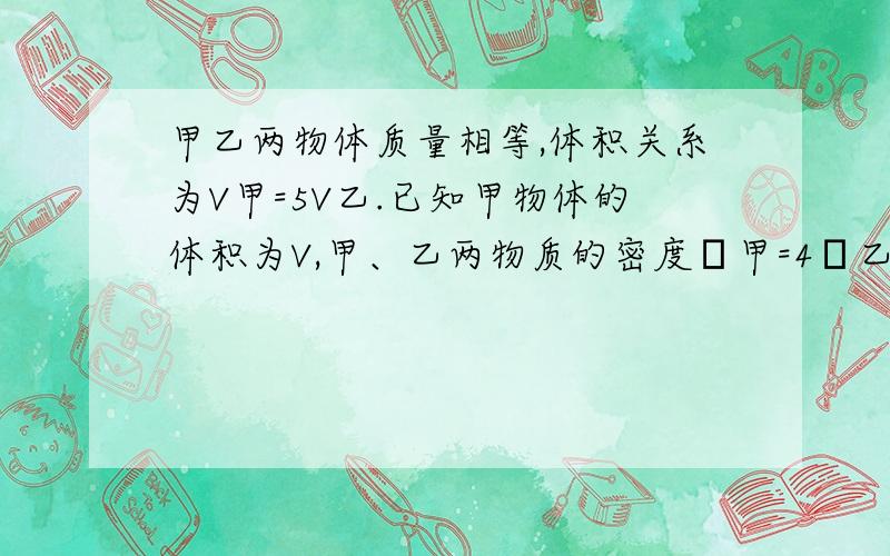 甲乙两物体质量相等,体积关系为V甲=5V乙.已知甲物体的体积为V,甲、乙两物质的密度ρ甲=4ρ乙,