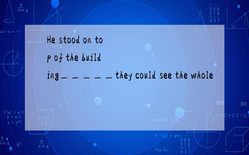 He stood on top of the building_____they could see the whole