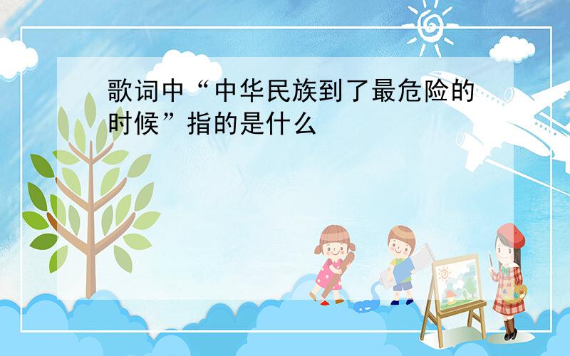 歌词中“中华民族到了最危险的时候”指的是什么