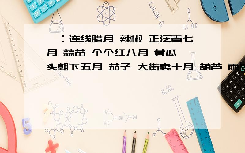 一：连线腊月 辣椒 正泛青七月 蒜苗 个个红八月 黄瓜 头朝下五月 茄子 大街卖十月 葫芦 雨后生冬月 竹笋 上秤称四月