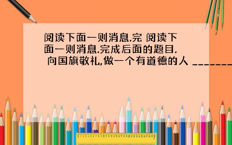 阅读下面一则消息.完 阅读下面一则消息.完成后面的题目. 向国旗敬礼,做一个有道德的人 ________________