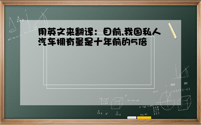 用英文来翻译：目前,我国私人汽车拥有量是十年前的5倍