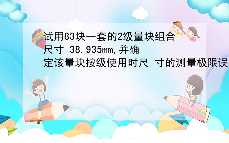 试用83块一套的2级量块组合尺寸 38.935mm,并确定该量块按级使用时尺 寸的测量极限误差.筒答题.