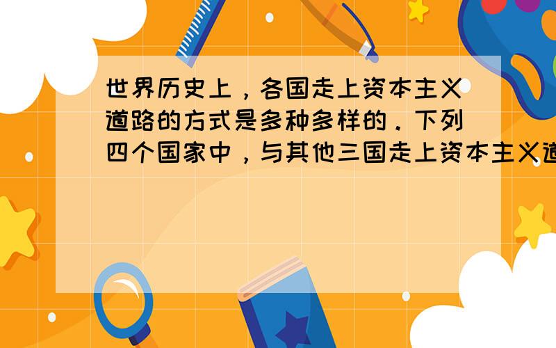 世界历史上，各国走上资本主义道路的方式是多种多样的。下列四个国家中，与其他三国走上资本主义道路的途径不同的是: [&nb