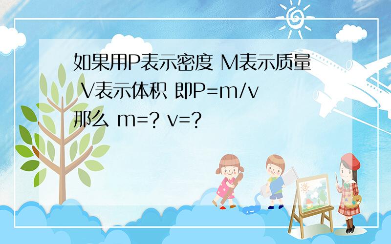 如果用P表示密度 M表示质量 V表示体积 即P=m/v 那么 m=? v=?