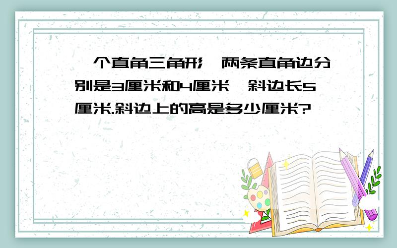 一个直角三角形,两条直角边分别是3厘米和4厘米,斜边长5厘米.斜边上的高是多少厘米?