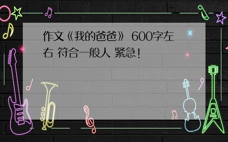 作文《我的爸爸》 600字左右 符合一般人 紧急!