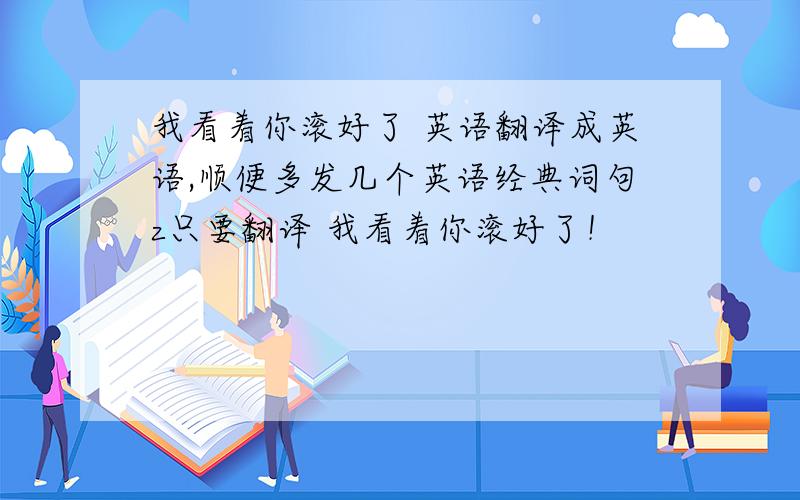 我看着你滚好了 英语翻译成英语,顺便多发几个英语经典词句z只要翻译 我看着你滚好了！