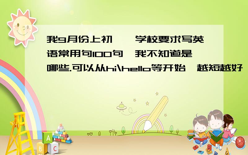 我9月份上初一,学校要求写英语常用句100句,我不知道是哪些.可以从hi\hello等开始,越短越好,谢谢!