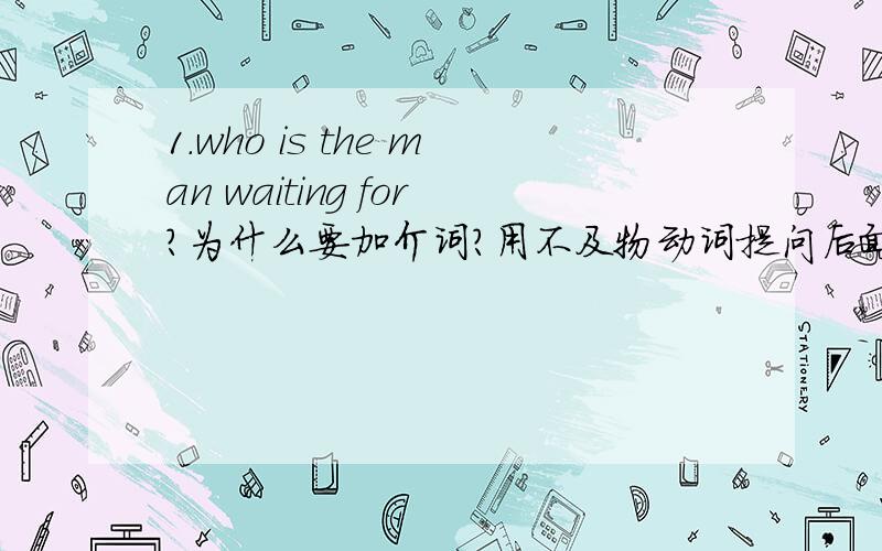 1.who is the man waiting for?为什么要加介词?用不及物动词提问后面一定要加介词吗?如上述的f