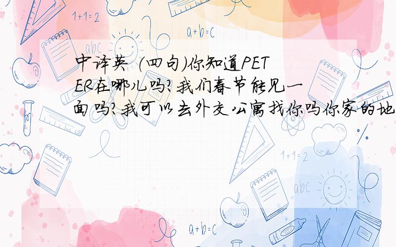 中译英 （四句）你知道PETER在哪儿吗?我们春节能见一面吗?我可以去外交公寓找你吗你家的地址是什么,可以请我做客吗?