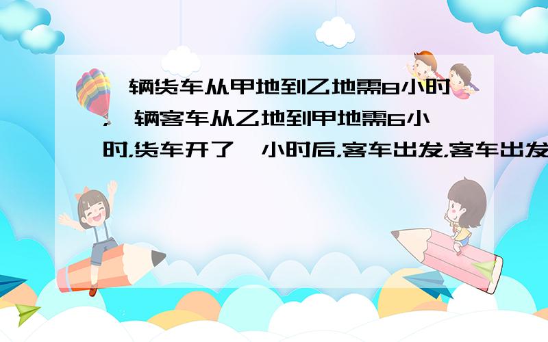 一辆货车从甲地到乙地需8小时，一辆客车从乙地到甲地需6小时，货车开了一小时后，客车出发，客车出发后多少小时两车相遇？