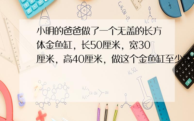 小明的爸爸做了一个无盖的长方体金鱼缸，长50厘米，宽30厘米，高40厘米，做这个金鱼缸至少需要多少平方厘米的玻璃？