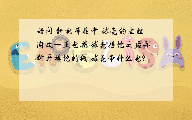 请问 静电屏蔽中 球壳的空腔内放一正电荷 球壳接地之后再断开接地的线 球壳带什么电?