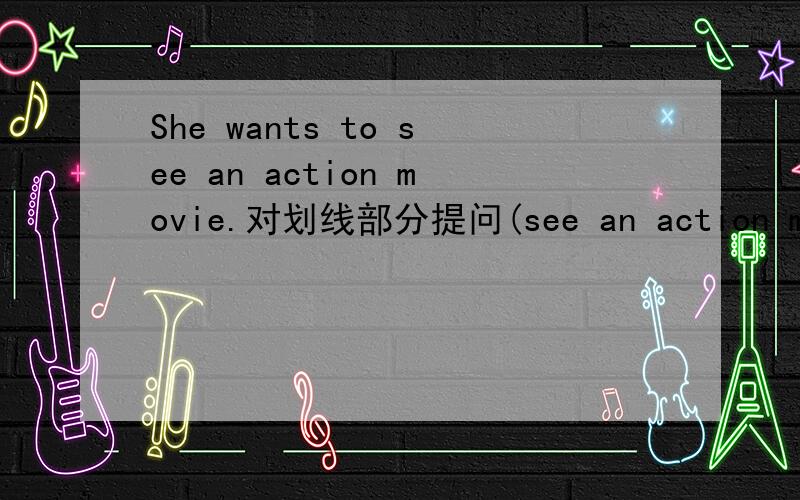 She wants to see an action movie.对划线部分提问(see an action movie