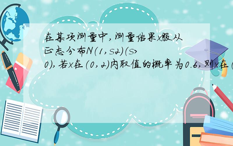 在某项测量中,测量结果x服从正态分布N（1,s2）（s>0）,若x在（0,2）内取值的概率为0.6,则x在（0,1）内取