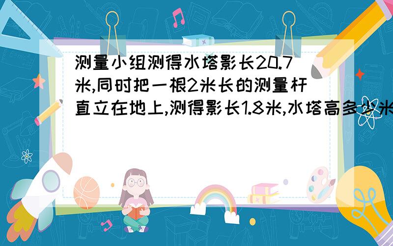 测量小组测得水塔影长20.7米,同时把一根2米长的测量杆直立在地上,测得影长1.8米,水塔高多少米?