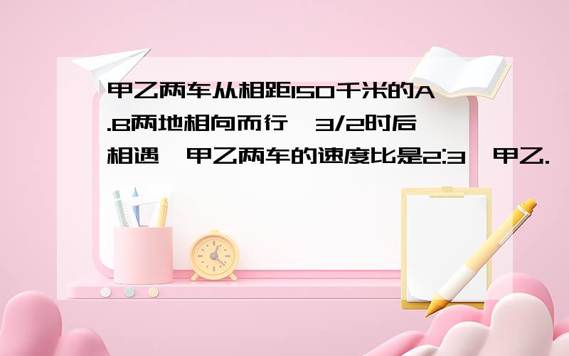 甲乙两车从相距150千米的A.B两地相向而行,3/2时后相遇,甲乙两车的速度比是2:3,甲乙.