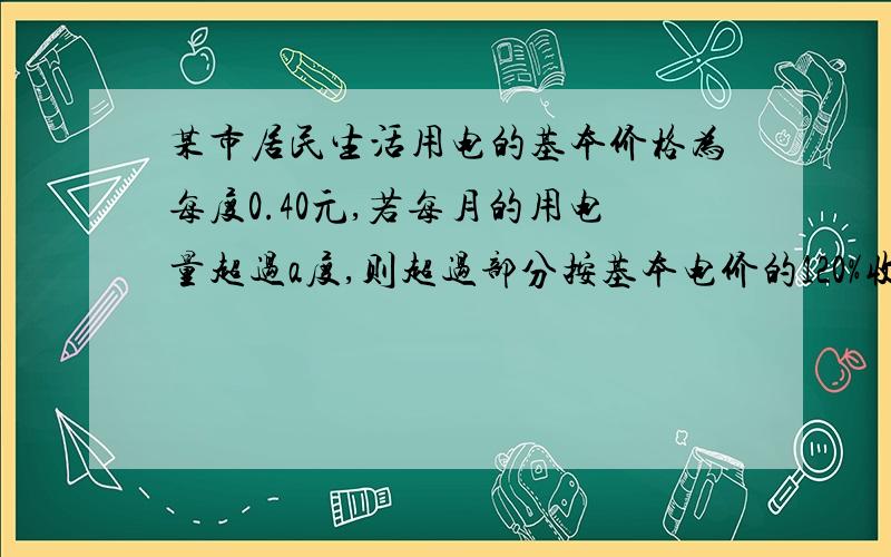 某市居民生活用电的基本价格为每度0.40元,若每月的用电量超过a度,则超过部分按基本电价的120%收费