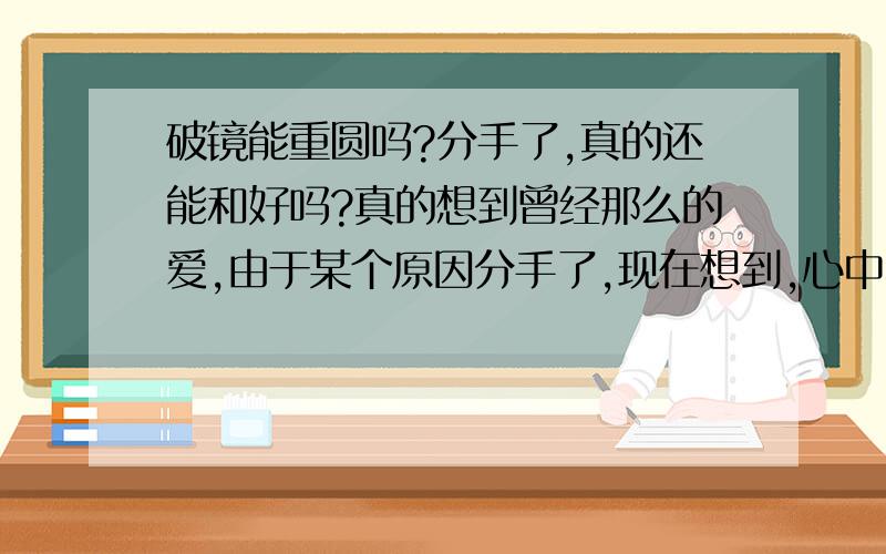 破镜能重圆吗?分手了,真的还能和好吗?真的想到曾经那么的爱,由于某个原因分手了,现在想到,心中不免少不了那到抹不去的痕迹