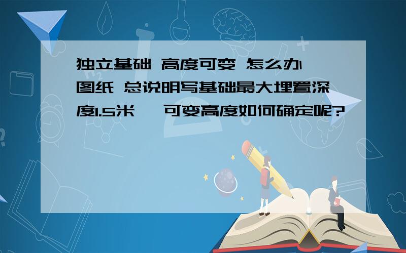 独立基础 高度可变 怎么办 图纸 总说明写基础最大埋置深度1.5米 ,可变高度如何确定呢?