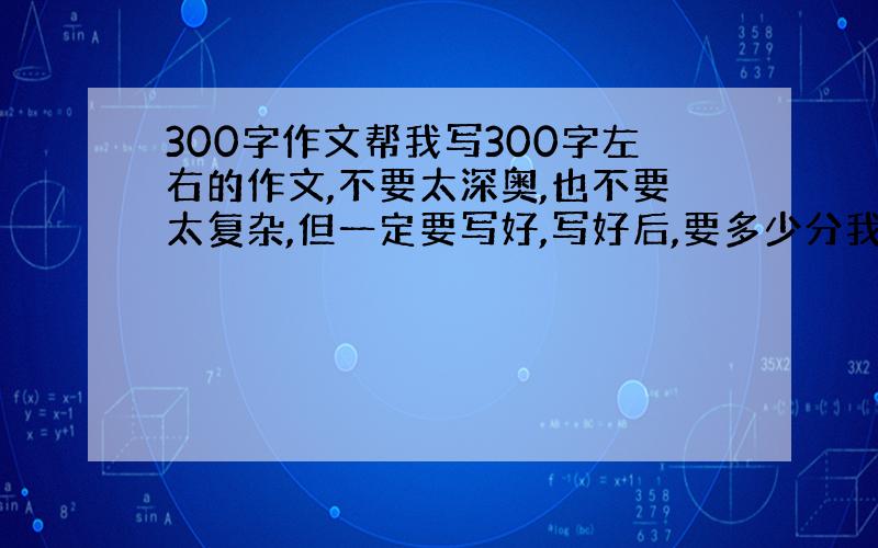 300字作文帮我写300字左右的作文,不要太深奥,也不要太复杂,但一定要写好,写好后,要多少分我都给