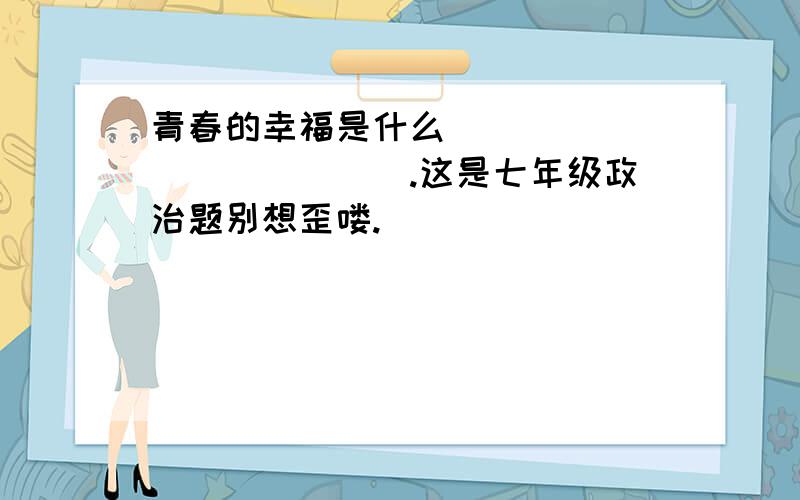 青春的幸福是什么_____________.这是七年级政治题别想歪喽.