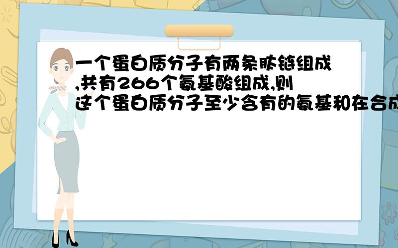 一个蛋白质分子有两条肽链组成,共有266个氨基酸组成,则这个蛋白质分子至少含有的氨基和在合成过程中脱去的水分子的数目分别