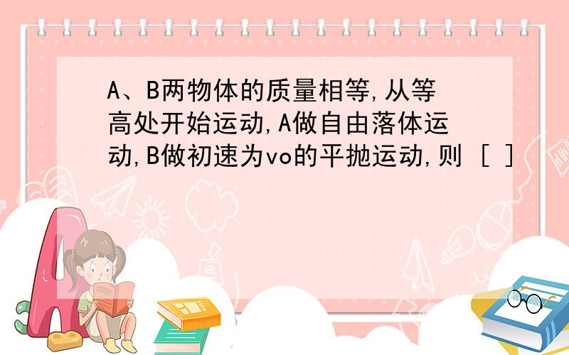 A、B两物体的质量相等,从等高处开始运动,A做自由落体运动,B做初速为vo的平抛运动,则 [ ]