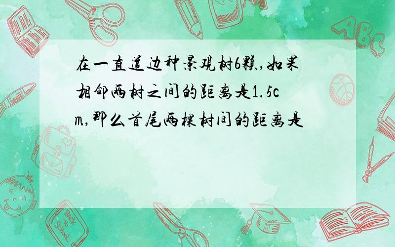 在一直道边种景观树6颗,如果相邻两树之间的距离是1.5cm,那么首尾两棵树间的距离是