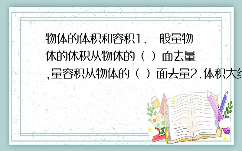 物体的体积和容积1.一般量物体的体积从物体的（ ）面去量,量容积从物体的（ ）面去量2.体积大约是1cm3 1dm3 1