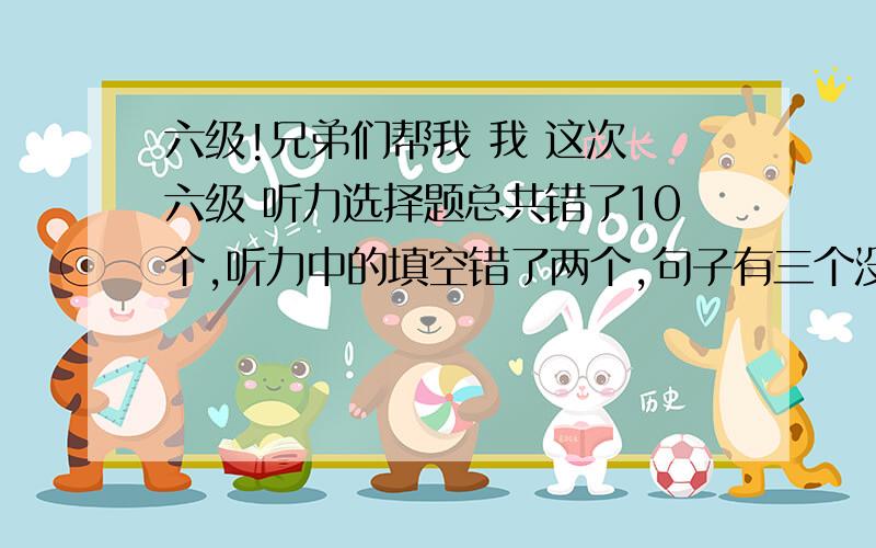 六级!兄弟们帮我 我 这次 六级 听力选择题总共错了10个,听力中的填空错了两个,句子有三个没有写完整.阅读（包括快速阅