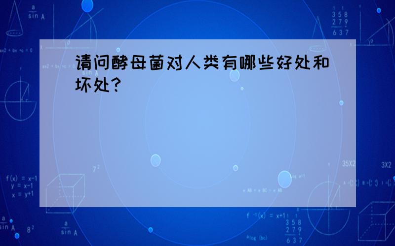 请问酵母菌对人类有哪些好处和坏处?