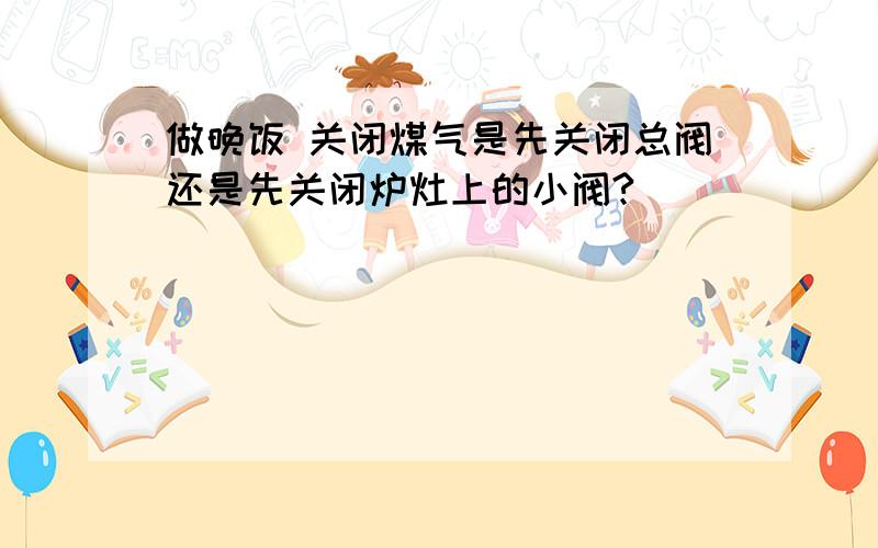 做晚饭 关闭煤气是先关闭总阀还是先关闭炉灶上的小阀?