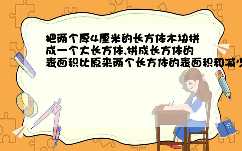 把两个厚4厘米的长方体木块拼成一个大长方体,拼成长方体的表面积比原来两个长方体的表面积和减少16厘米,