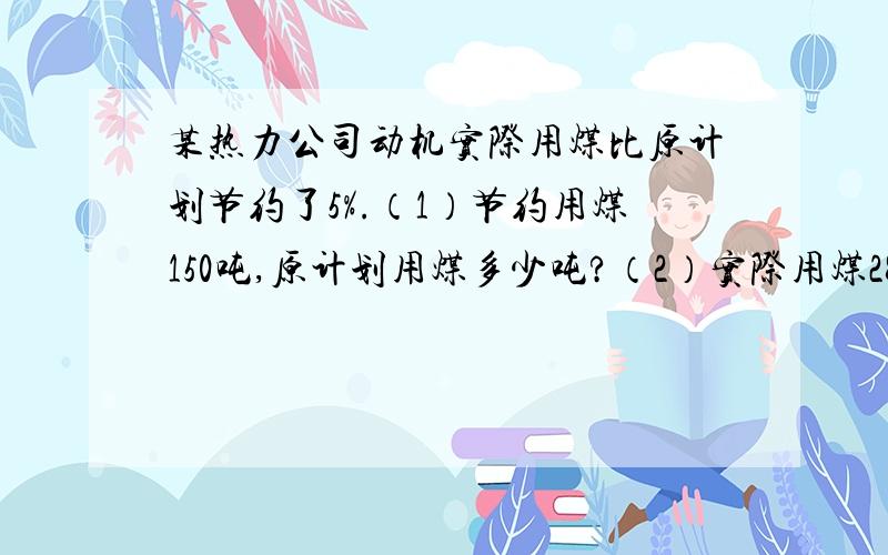 某热力公司动机实际用煤比原计划节约了5%.（1）节约用煤150吨,原计划用煤多少吨?（2）实际用煤2850吨,原计划用煤