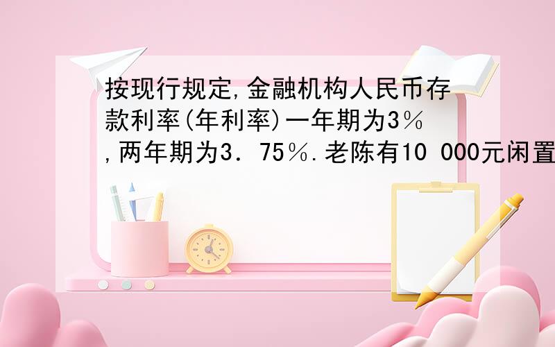 按现行规定,金融机构人民币存款利率(年利率)一年期为3％,两年期为3．75％.老陈有10 000元闲置资金,准备存两年,